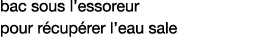 bac sous l essoreur  pour récupérer l eau sale