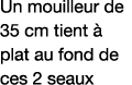 Un mouilleur de 35 cm tient à plat au fond de ces 2 seaux