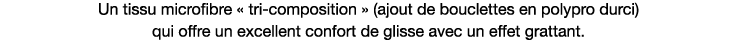 Un tissu microfibre   tri-composition   (ajout de bouclettes en polypro durci) qui offre un excellent confort de glis   
