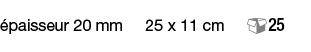 épaisseur 20 mm   25 x 11 cm   25