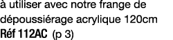 à utiliser avec notre frange de dépoussiérage acrylique 120cm Réf 112AC (p 3)